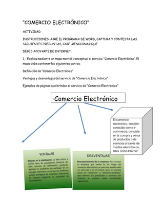 “COMERCIO ELECTRÓNICO” 
ACTIVIDAD 
INSTRUCCIONES: ABRE EL PROGRAMA DE WORD, CAPTURA Y CONTESTA LAS 
SIGUIENTES PREGUNTAS, CABE MENCIONAR QUE 
DEBES APOYARTE DE INTERNET. 
1.- Explica mediante un mapa mental-conceptual el servicio “Comercio Electrónico”. El 
mapa debe contener los siguientes puntos: 
Definición de “Comercio Electrónico” 
Ventajas y desventajas del servicio de “Comercio Electrónico” 
Ejemplos de páginas que brindan el servicio de “Comercio Electrónico” 
“Comercio Electrónico 
El comercio 
electrónico, también 
conocido como e-commerce, 
consiste 
en la compra y venta 
de productos o de 
servicios a través de 
medios electrónicos, 
tales como Internet 
otras redes 
informáticas. ... 
 