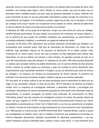 personas, ya que no hay necesidad de tener que atraer a los clientes hasta los locales de venta. Esto 
posibilitó a las tiendas poder llegar a tener clientes en zonas rurales, que para la época que se 
desarrollo dicha modalidad existía una gran masa de personas afectadas al campo. Además, otro 
punto importante de esto es que los potenciales compradores pueden escoger los productos en la 
tranquilidad de sus hogares, sin la asistencia o presión, según sea el caso, de un vendedor. La venta 
por catálogo tomó mayor impulso con la aparición de las tarjetas de crédito; además de determinar 
un tipo de relación de mayor anonimato entre el cliente y el vendedor. 
A mediados de 1980, con la ayuda de la televisión, surgió una nueva forma de venta por catálogo, 
también llamada venta directa. De esta manera, los productos son mostrados con mayor realismo, y 
con la dinámica de que pueden ser exhibidos resaltando sus características. La venta directa es 
concretada mediante un teléfono y usualmente con pagos de tarjetas de crédito. 
A principio de los años 1970, aparecieron las primeras relaciones comerciales que utilizaban una 
computadora para transmitir datos. Este tipo de intercambio de información, sin ningún tipo de 
estándar, trajo aparejado mejoras de los procesos de fabricación en el ámbito privado, entre 
empresas de un mismo sector. Es por eso que se trataron de fijar estándares para realizar este 
intercambio, el cual era distinto con relación a cada industria. Un ejemplo conocido de esto es el 
caso del Supermercado mayorista Amigazo. A mediados de los años 1980 esta empresa desarrolló 
un sistema para procesar ordenes de pedido electrónicas, por el cual los clientes de esta empresa 
emitían ordenes de pedido desde sus empresas y esta era enviada en forma electrónica. Esta 
implementación trajo importantes beneficios a Amigazo, ya que se eliminaron gran parte de errores 
de entregas y se redujeron los tiempos de procesamiento de dichas ordenes. El beneficio fue 
suficiente como para que la empresa Amigazo, instale un equipo a sus clientes habituales. 
Por otra parte, en el sector publico el uso de estas tecnologías para el intercambio de datos tuvo su 
origen en las actividades militares. A fines de los años 1970 el Ministerio de Defensa de Estados 
Unidos inicio un programa de investigación destinado a desarrollar técnicas y tecnologías que 
permitiesen intercambiar de manera transparente paquetes de información entre diferentes redes de 
computadoras, el proyecto encargado de diseñar esos protocolos de comunicación se llamo 
"Internetting project" (de este proyecto de investigación proviene el nombre del popular sistema de 
redes), del que surgieron el TCP/IP (Transmission Control Protocol)/(Internet Protocol) que fueron 
desarrollados conjuntamente por Vinton Cerf y Robert Kahn y son los que actualmente se emplean 
en Internet. A través de este proyecto se logró estandarizar las comunicaciones entre computadoras 
y en 1989 aparece un nuevo servicio, la WWW (World Wide Web, Telaraña Global), cuando un grupo 
de investigadores en Ginebra, Suiza, ideo un método a través del cual empleando la tecnología de 
Internet enlazaban documentos científicos provenientes de diferentes computadoras, a los que 
podían integrarse recursos multimedia (texto, gráficos, música, entre otros). Lo más importante de la 
 
