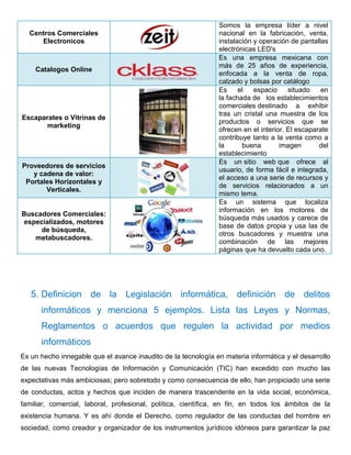 Centros Comerciales 
Electronicos 
Somos la empresa líder a nivel 
nacional en la fabricación, venta, 
instalación y operación de pantallas 
electrónicas LED's 
Catalogos Online 
Es una empresa mexicana con 
más de 25 años de experiencia, 
enfocada a la venta de ropa, 
calzado y bolsas por catálogo 
Escaparates o Vitrinas de 
marketing 
Es el espacio situado en 
la fachada de los establecimientos 
comerciales destinado a exhibir 
tras un cristal una muestra de los 
productos o servicios que se 
ofrecen en el interior. El escaparate 
contribuye tanto a la venta como a 
la buena imagen del 
establecimiento 
Proveedores de servicios 
y cadena de valor: 
Portales Horizontales y 
Verticales. 
Es un sitio web que ofrece al 
usuario, de forma fácil e integrada, 
el acceso a una serie de recursos y 
de servicios relacionados a un 
mismo tema. 
Buscadores Comerciales: 
especializados, motores 
de búsqueda, 
metabuscadores. 
Es un sistema que localiza 
información en los motores de 
búsqueda más usados y carece de 
base de datos propia y usa las de 
otros buscadores y muestra una 
combinación de las mejores 
páginas que ha devuelto cada uno. 
5. Definicion de la Legislación informática, definición de delitos 
informáticos y menciona 5 ejemplos. Lista las Leyes y Normas, 
Reglamentos o acuerdos que regulen la actividad por medios 
informáticos 
Es un hecho innegable que el avance inaudito de la tecnología en materia informática y el desarrollo 
de las nuevas Tecnologías de Información y Comunicación (TIC) han excedido con mucho las 
expectativas más ambiciosas; pero sobretodo y como consecuencia de ello, han propiciado una serie 
de conductas, actos y hechos que inciden de manera trascendente en la vida social, económica, 
familiar, comercial, laboral, profesional, política, científica, en fin, en todos los ámbitos de la 
existencia humana. Y es ahí donde el Derecho, como regulador de las conductas del hombre en 
sociedad, como creador y organizador de los instrumentos jurídicos idóneos para garantizar la paz 
 