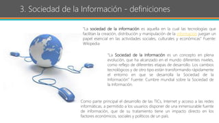 3. Sociedad de la Información - definiciones
“La sociedad de la información es aquella en la cual las tecnologías que
facilitan la creación, distribución y manipulación de la información juegan un
papel esencial en las actividades sociales, culturales y económicas” Fuente:
Wikipedia
“La Sociedad de la Información es un concepto en plena
evolución, que ha alcanzado en el mundo diferentes niveles,
como reflejo de diferentes etapas de desarrollo. Los cambios
tecnológicos y de otro tipo están transformando rápidamente
el entorno en que se desarrolla la Sociedad de la
Información” Fuente: Cumbre mundial sobre la Sociedad de
la Información.
Como parte principal el desarrollo de las TICs, Internet y acceso a las redes
informáticas, a permitido a los usuarios disponer de una inmensurable fuente
de información, que de su tratamiento tiene un impacto directo en los
factores económicos, sociales y políticos de un país.
 