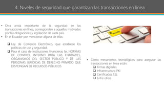 4. Niveles de seguridad que garantizan las transacciones en línea
• Otra arista importante de la seguridad en las
transacciones en línea, corresponden a aquellas motivadas
por las obligaciones y legislación de cada país.
• En el Ecuador por mencionar alguna de ellas:
 Ley de Comercio Electrónico, que establece los
políticas de uso y seguridad.
 Para el caso de instituciones financieras las NORMAS
DE CONTROL INTERNO PARA LAS ENTIDADES,
ORGANISMOS DEL SECTOR PÚBLICO Y DE LAS
PERSONAS JURÍDICAS DE DERECHO PRIVADO QUE
DISPONGAN DE RECURSOS PÚBLICOS
• Como mecanismos tecnológicos para asegurar las
transacciones en línea están:
 Firmas digitales
 Infraestructura PKI
 Certificados SSL
 Entre otros
 
