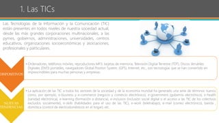 1. Las TICs
Las Tecnologías de la Información y la Comunicación (TIC)
están presentes en todos niveles de nuestra sociedad actual,
desde las más grandes corporaciones multinacionales, a las
pymes, gobiernos, administraciones, universidades, centros
educativos, organizaciones socioeconómicas y asociaciones,
profesionales y particulares.
DISPOSITIVOS
• Ordenadores, teléfonos móviles, reproductores MP3, tarjetas de memoria, Televisión Digital Terrestre (TDT), Discos Versátiles
Digitales (DVD) portátiles, navegadores Global Position System, (GPS), Internet, etc., son tecnologías que se han convertido en
imprescindibles para muchas personas y empresas.
NUEVAS
TENDENCIAS
• La aplicación de las TIC a todos los sectores de la sociedad y de la economía mundial ha generado una serie de términos nuevos
como, por ejemplo, e-business y e-commerce (negocio y comercio electrónico), e-government (gobierno electrónico), e-health
(sanidad electrónica), e-learning (formación a distancia), e-inclusion (inclusión social digital o el acceso a las TIC de los colectivos
excluidos socialmente), e-skills (habilidades para el uso de las TIC), e-work (teletrabajo), e-mail (correo electrónico), banda ,
domótica (control de electrodomésticos en el hogar), etc.
 