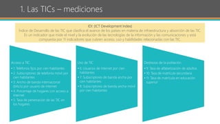 1. Las TICs – mediciones
IDI: (ICT Development Index)
Índice de Desarrollo de las TIC que clasifica el avance de los países en materia de infraestructura y absorción de las TIC.
Es un indicador que mide el nivel y la evolución de las tecnologías de la información y las comunicaciones y está
compuesta por 11 indicadores que cubren acceso, uso y habilidades relacionadas con las TIC.
Acceso a TIC.
• 1: Teléfonos fijos por cien habitantes
• 2. Subscriptores de telefonía móvil por
cien habitantes
• 3: Ancho de banda internacional
(bits/s) por usuario de internet
• 4: Porcentaje de hogares con acceso a
internet
• 5: Tasa de penetración de las TIC en
los hogares
Uso de TIC
• 6: Usuarios de internet por cien
habitantes
• 7: Subscriptores de banda ancha por
cien habitantes
• 8: Subscriptores de banda ancha móvil
por cien habitantes
Destrezas de la población.
• 9: Tasa de alfabetización de adultos
• 10: Tasa de matrícula secundaria
• 11: Tasa de matrícula en educación
superior
 