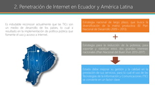 2. Penetración de Internet en Ecuador y América Latina
Es indudable reconocer actualmente que las TICs son
un medio de desarrollo de los países, lo cual a
resultado en la implementación de política pública que
fomente el uso y acceso a Internet.
Estrategia nacional de largo plazo, que busca la
diversificación de la matriz productiva (El Plan
Nacional de Desarrollo 2009 – 2013).
Estrategia para la reducción de la pobreza, para
soportar y viabilizar estos dos grandes intereses
nacionales (Plan Nacional del Buen Vivir 2013-2017)
Estado debe mejorar su gestión y la calidad en la
prestación de sus servicios, para lo cual el uso de las
Tecnologías de la Información y Comunicaciones (TIC)
se convierte en un factor clave.
+
 