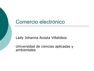 Comercio electrónico
Lady Johanna Acosta Villalobos
Universidad de ciencias aplicadas y
ambientales
 
