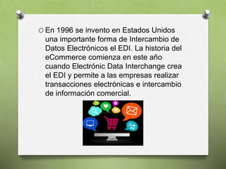 O En 1996 se invento en Estados Unidos
una importante forma de Intercambio de
Datos Electrónicos el EDI. La historia del
eCommerce comienza en este año
cuando Electrónic Data Interchange crea
el EDI y permite a las empresas realizar
transacciones electrónicas e intercambio
de información comercial.
 