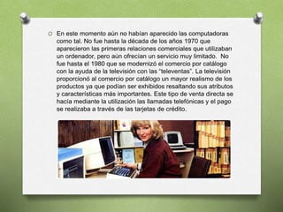 O En este momento aún no habían aparecido las computadoras
como tal. No fue hasta la década de los años 1970 que
aparecieron las primeras relaciones comerciales que utilizaban
un ordenador, pero aún ofrecían un servicio muy limitado. No
fue hasta el 1980 que se modernizó el comercio por catálogo
con la ayuda de la televisión con las “televentas”. La televisión
proporcionó al comercio por catálogo un mayor realismo de los
productos ya que podían ser exhibidos resaltando sus atributos
y características más importantes. Este tipo de venta directa se
hacía mediante la utilización las llamadas telefónicas y el pago
se realizaba a través de las tarjetas de crédito.
 