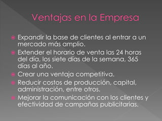 Expandir la base de clientes al entrar a un
mercado más amplio.
 Extender el horario de venta las 24 horas
del día, los siete días de la semana, 365
días al año.
 Crear una ventaja competitiva.
 Reducir costos de producción, capital,
administración, entre otros.
 Mejorar la comunicación con los clientes y
efectividad de campañas publicitarias.
 