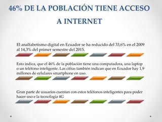 46% DE LA POBLACIÓN TIENE ACCESO
A INTERNET
El analfabetismo digital en Ecuador se ha reducido del 33,6% en el 2009
al 14,3% del primer semestre del 2015.
Esto indica, que el 46% de la población tiene una computadora, una laptop
o un teléfono inteligente. Las cifras también indican que en Ecuador hay 1,9
millones de celulares smartphone en uso.
Gran parte de usuarios cuentan con estos teléfonos inteligentes para poder
hacer uso e la tecnología 4G
 
