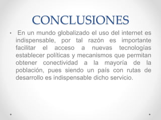 CONCLUSIONES
• En un mundo globalizado el uso del internet es
indispensable, por tal razón es importante
facilitar el acceso a nuevas tecnologías
establecer políticas y mecanismos que permitan
obtener conectividad a la mayoría de la
población, pues siendo un país con rutas de
desarrollo es indispensable dicho servicio.
 