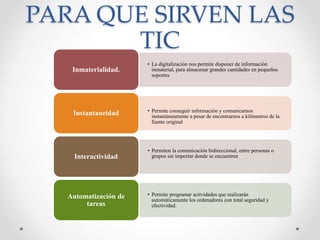 PARA QUE SIRVEN LAS
TIC
• La digitalización nos permite disponer de información
inmaterial, para almacenar grandes cantidades en pequeños
soportes
Inmaterialidad.
• Permite conseguir información y comunicarnos
instantáneamente a pesar de encontrarnos a kilómetros de la
fuente original
Instantaneidad
• Permiten la comunicación bidireccional, entre personas o
grupos sin importar donde se encuentrenInteractividad
• Permite programar actividades que realizarán
automáticamente los ordenadores con total seguridad y
efectividad.
Automatización de
tareas
 