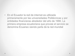 • En el Ecuador la red de internet es utilizada
primeramente por las universidades Politécnicas y por
entidades financieras alrededor del año de 1990. La
primera empresa ecuatoriana que provee el servicio se
denomina Ecuanex siendo parte de la red mundial
 