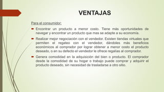 VENTAJAS
Para el consumidor:
 Encontrar un producto a menor costo. Tiene más oportunidades de
navegar y encontrar un producto que mas se adapte a su economía.
 Realizar mejor negociación con el vendedor. Existen tiendas virtuales que
permiten el regateo con el vendedor, dándoles más beneficios
económicos al comprador por lograr obtener a menor costo el producto
deseado, o en su defecto el vendedor le ofrece regalías al comprador.
 Genera comodidad en la adquisición del bien o producto. El comprador
desde la comodidad de su hogar o trabajo puede comprar y adquirir el
producto deseado, sin necesidad de trasladarse a otro sitio.
 