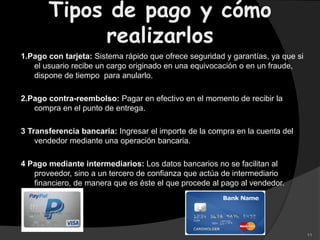 Tipos de pago y cómo
realizarlos
1.Pago con tarjeta: Sistema rápido que ofrece seguridad y garantías, ya que si
el usuario recibe un cargo originado en una equivocación o en un fraude,
dispone de tiempo para anularlo.
2.Pago contra-reembolso: Pagar en efectivo en el momento de recibir la
compra en el punto de entrega.
3 Transferencia bancaria: Ingresar el importe de la compra en la cuenta del
vendedor mediante una operación bancaria.
4 Pago mediante intermediarios: Los datos bancarios no se facilitan al
proveedor, sino a un tercero de confianza que actúa de intermediario
financiero, de manera que es éste el que procede al pago al vendedor.
11
 