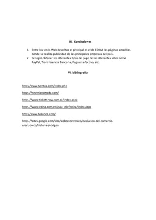 III. Conclusiones
1. Entre los sitios Web descritos el principal es el de EDINA las páginas amarillas
donde se realiza publicidad de las principales empresas del país.
2. Se logró obtener los diferentes tipos de pago de las diferentes sitios como
PayPal, Transferencia Bancaria, Pago en efectivo, etc.
VI. bibliografía
http://www.tventas.com/index.php
https://neverlandmoda.com/
https://www.ticketshow.com.ec/index.aspx
https://www.edina.com.ec/guia-telefonica/index.aspx
http://www.bakanes.com/
https://sites.google.com/site/webcelectronico/evolucion-del-comercio-
electronico/historia-y-origen
 