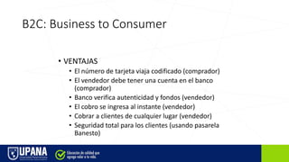B2C: Business to Consumer
• VENTAJAS
• El número de tarjeta viaja codificado (comprador)
• El vendedor debe tener una cuenta en el banco
(comprador)
• Banco verifica autenticidad y fondos (vendedor)
• El cobro se ingresa al instante (vendedor)
• Cobrar a clientes de cualquier lugar (vendedor)
• Seguridad total para los clientes (usando pasarela
Banesto)
 