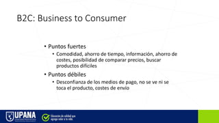 B2C: Business to Consumer
• Puntos fuertes
• Comodidad, ahorro de tiempo, información, ahorro de
costes, posibilidad de comparar precios, buscar
productos difíciles
• Puntos débiles
• Desconfianza de los medios de pago, no se ve ni se
toca el producto, costes de envío
 