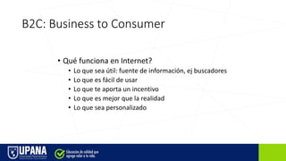 B2C: Business to Consumer
• Qué funciona en Internet?
• Lo que sea útil: fuente de información, ej buscadores
• Lo que es fácil de usar
• Lo que te aporta un incentivo
• Lo que es mejor que la realidad
• Lo que sea personalizado
 