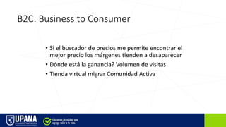 B2C: Business to Consumer
• Si el buscador de precios me permite encontrar el
mejor precio los márgenes tienden a desaparecer
• Dónde está la ganancia? Volumen de visitas
• Tienda virtual migrar Comunidad Activa
 
