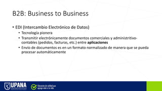 B2B: Business to Business
• EDI (Intercambio Electrónico de Datos)
• Tecnología pionera
• Transmitir electrónicamente documentos comerciales y administritivo-
contables (pedidos, facturas, etc.) entre aplicaciones
• Envío de documentos es en un formato normalizado de manera que se pueda
procesar automáticamente
 