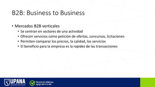 B2B: Business to Business
• Mercados B2B verticales
• Se centran en sectores de una actividad
• Ofrecen servicios como petición de ofertas, concursos, licitaciones
• Permiten comparar los precios, la calidad, los servicios
• El beneficio para la empresa es la rapidez de las transacciones
 
