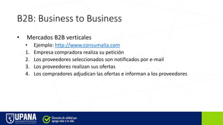B2B: Business to Business
• Mercados B2B verticales
• Ejemplo: http://www.consumalia.com
1. Empresa compradora realiza su petición
2. Los proveedores seleccionados son notificados por e-mail
3. Los proveedores realizan sus ofertas
4. Los compradores adjudican las ofertas e informan a los proveedores
 