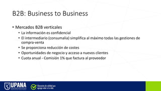 B2B: Business to Business
• Mercados B2B verticales
• La información es confidencial
• El intermediario (consumalia) simplifica al máximo todas las gestiones de
compra-venta
• Se proporciona reducción de costes
• Oportunidades de negocio y acceso a nuevos clientes
• Cuota anual - Comisión 1% que factura al proveedor
 