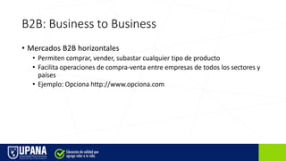 B2B: Business to Business
• Mercados B2B horizontales
• Permiten comprar, vender, subastar cualquier tipo de producto
• Facilita operaciones de compra-venta entre empresas de todos los sectores y
países
• Ejemplo: Opciona http://www.opciona.com
 