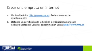 Crear una empresa en Internet
• Ventanilla única http://www.vue.es. Pretende conectar
ayuntamientos
1. Obtener un certificado de la Sección de Denominaciones de
Registro Mercantil Central: denominación única http://www.rmc.es
 