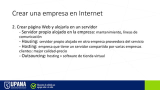 Crear una empresa en Internet
2. Crear página Web y alojarla en un servidor
- Servidor propio alojado en la empresa: mantenimiento, líneas de
comunicación
- Housing: servidor propio alojado en otra empresa proveedora del servicio
- Hosting: empresa que tiene un servidor compartido por varias empresas
clientes: mejor calidad-precio
- Outsourcing: hosting + software de tienda virtual
 