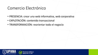 Comercio Electrónico
• PRESENCIA: crear una web informativa, web corporativa
• EXPLOTACIÓN: contenido transaccional
• TRANSFORMACIÓN: reorientar todo el negocio
 