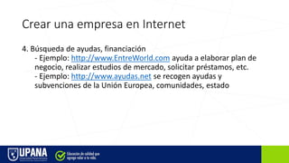 Crear una empresa en Internet
4. Búsqueda de ayudas, financiación
- Ejemplo: http://www.EntreWorld.com ayuda a elaborar plan de
negocio, realizar estudios de mercado, solicitar préstamos, etc.
- Ejemplo: http://www.ayudas.net se recogen ayudas y
subvenciones de la Unión Europea, comunidades, estado
 