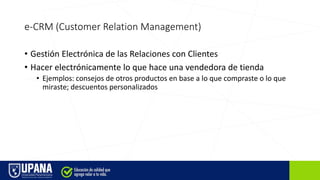 e-CRM (Customer Relation Management)
• Gestión Electrónica de las Relaciones con Clientes
• Hacer electrónicamente lo que hace una vendedora de tienda
• Ejemplos: consejos de otros productos en base a lo que compraste o lo que
miraste; descuentos personalizados
 