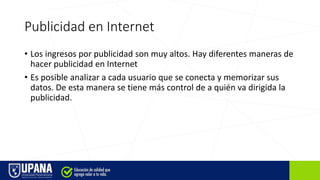 Publicidad en Internet
• Los ingresos por publicidad son muy altos. Hay diferentes maneras de
hacer publicidad en Internet
• Es posible analizar a cada usuario que se conecta y memorizar sus
datos. De esta manera se tiene más control de a quién va dirigida la
publicidad.
 