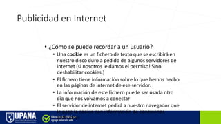 Publicidad en Internet
• ¿Cómo se puede recordar a un usuario?
• Una cookie es un fichero de texto que se escribirá en
nuestro disco duro a pedido de algunos servidores de
internet (si nosotros le damos el permiso! Sino
deshabilitar cookies.)
• El fichero tiene información sobre lo que hemos hecho
en las páginas de internet de ese servidor.
• La información de este fichero puede ser usada otro
día que nos volvamos a conectar
• El servidor de internet pedirá a nuestro navegador que
le pase la cookie con información de conexiones
anteriores
 