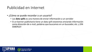 Publicidad en Internet
• ¿Cómo se puede recordar a un usuario?
• Los data spills es una manera de enviar información a un servidor
• Si un banner publicitario tiene un data spill estaremos enviando información
como dirección de e-mail, palabras que buscamos en un buscador, etc. y SIN
SABERLO!
 
