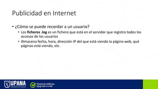 Publicidad en Internet
• ¿Cómo se puede recordar a un usuario?
• Los ficheros .log es un fichero que está en el servidor que registra todos los
accesos de los usuarios
• Almacena fecha, hora, dirección IP del que está viendo la página web, qué
páginas está viendo, etc.
 