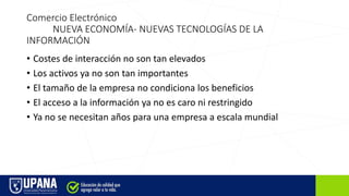 Comercio Electrónico
NUEVA ECONOMÍA- NUEVAS TECNOLOGÍAS DE LA
INFORMACIÓN
• Costes de interacción no son tan elevados
• Los activos ya no son tan importantes
• El tamaño de la empresa no condiciona los beneficios
• El acceso a la información ya no es caro ni restringido
• Ya no se necesitan años para una empresa a escala mundial
 