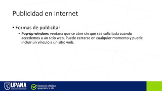 Publicidad en Internet
• Formas de publicitar
• Pop-up window: ventana que se abre sin que sea solicitada cuando
accedemos a un sitio web. Puede cerrarse en cualquier momento y puede
incluir un vínculo a un sitio web.
 