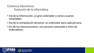 Comercio Electrónico
Evolución de la informática
• Era de la Información: un gran ordenador y varios usuarios
conectados
• Era de la computación personal: un ordenador para cada persona
• Era de las comunicaciones: una persona conectada a miles de
ordenadores
 