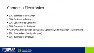 Comercio Electrónico
• B2C: Business to Consumer
• B2B: Business to Business
• C2C: Consumer to Consumer
• C2B: Consumer to Business
• A2B/C/A: Administration to Business/Consumer/Administration (e-goverment)
• P2P: Peer to Peer ( de igual a igual)
• B2E: Business to Employee
 