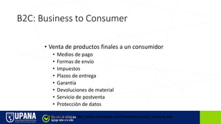 B2C: Business to Consumer
• Venta de productos finales a un consumidor
• Medios de pago
• Formas de envío
• Impuestos
• Plazos de entrega
• Garantía
• Devoluciones de material
• Servicio de postventa
• Protección de datos
Barrabes.com http://www.barrabes.com/barrabes/cond_compra.asp
 
