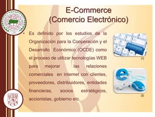 E-Commerce
(Comercio Electrónico)
• Es definido por los estudios de la
Organización para la Cooperación y el
Desarrollo Económico (OCDE) como
el proceso de utilizar tecnologías WEB
para mejorar las relaciones
comerciales en internet con clientes,
proveedores, distribuidores, entidades
financieras, socios estratégicos,
accionistas, gobierno etc.
[1]
[2]
 