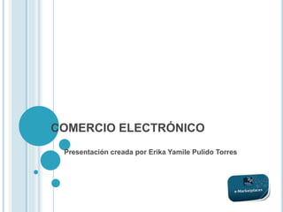 COMERCIO ELECTRÓNICO
Presentación creada por Erika Yamile Pulido Torres
 