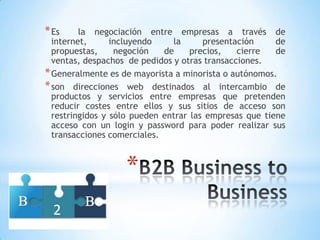 * Es     la negociación entre empresas a través de
  internet,      incluyendo    la      presentación     de
  propuestas,     negoción   de     precios,   cierre   de
  ventas, despachos de pedidos y otras transacciones.
* Generalmente es de mayorista a minorista o autónomos.
* son direcciones web destinados al intercambio de
  productos y servicios entre empresas que pretenden
  reducir costes entre ellos y sus sitios de acceso son
  restringidos y sólo pueden entrar las empresas que tiene
  acceso con un login y password para poder realizar sus
  transacciones comerciales.



                   *
 