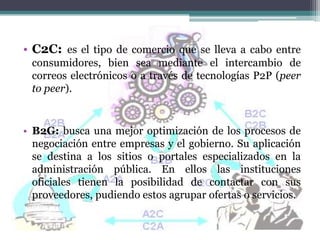 • C2C: es el tipo de comercio que se lleva a cabo entre
 consumidores, bien sea mediante el intercambio de
 correos electrónicos o a través de tecnologías P2P (peer
 to peer).


• B2G: busca una mejor optimización de los procesos de
  negociación entre empresas y el gobierno. Su aplicación
  se destina a los sitios o portales especializados en la
  administración pública. En ellos las instituciones
  oficiales tienen la posibilidad de contactar con sus
  proveedores, pudiendo estos agrupar ofertas o servicios.
 