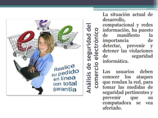 La situación actual de
                            desarrollo,
                            computacional y redes




Análisis de seguridad del
                            información, ha puesto




 comercio electrónico
                            de     manifiesto    la
                            importancia          de
                            detectar, prevenir y
                            detener las violaciones
                            de           seguridad
                            informática.

                            Los usuarios deben
                            conocer los ataques
                            que rondan la red, para
                            tomar las medidas de
                            seguridad pertinentes y
                            prevenir    que      su
                            computadora se vea
                            afectado.
 