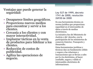 Ventajas que puede generar la
 seguridad:                           Ley 527 de 1999, decreto
                                      1741 de 2000, resolución
                                      26930 de 2000
• Desaparece límites geográficos.
                                      Es una herramienta técnica en
• Proporciona nuevos medios           norma jurídica que proporciona
  para encontrar y servir a los       seguridad en el intercambio de
  clientes.                           datos a través de medios
                                      electrónicos.
• Cercanía a los clientes y con
                                      La iniciativa fue del Ministerio de
  mayor interactividad.               Justicia y del derecho, con la
• Implantar tácticas en la venta      participación de los ministerios de
  de productos para fidelizar a los   comercio Exterior, Transporte y
                                      Desarrollo.
  clientes.
                                      Estas herramientas jurídicas y
• Reducción de costos de              técnicas dan un fundamento sólido
  publicidad.                         y seguro a las relaciones y
• Agiliza las operaciones de          transacciones que se llevan a cabo
                                      por la vía electrónica, al hacer
  negocio.                            confiable, seguro y válido el
                                      intercambio electrónico de
                                      informaciones.
 