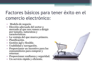Factores básicos para tener éxito en el
comercio electrónico:
• Modelo de negocio
• Elección adecuada del sector o
  mercado al que nos vamos a dirigir
  por tamaño, naturaleza y
  características.
• La ventaja del que mueva primero.
• Planificación.
• Gestión ágil y flexible.
• Usabilidad y navegación.
• Proporcionar un incentivo para los
  consumidores para comprar y
  retornar.
• Proporcionar confianza y seguridad.
• Un servicio rápido y eficiente.
 