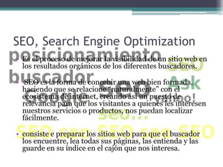 SEO, Search Engine Optimization
• Es el proceso de mejorar la visibilidad de un sitio web en
  los resultados orgánicos de los diferentes buscadores.

• SEO es la forma de concebir una web bien formada,
  haciendo que se relacione “naturalmente” con el
  ecosistema de internet, creando así un puesto de
  relevancia para que los visitantes a quienes les interesen
  nuestros servicios o productos, nos puedan localizar
  fácilmente.

• consiste e preparar los sitios web para que el buscador
  los encuentre, lea todas sus páginas, las entienda y las
  guarde en su índice en el cajón que nos interesa.
 